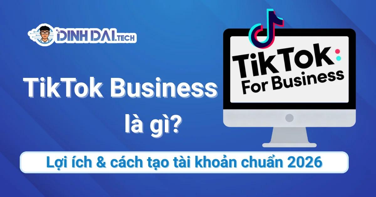 TikTok Business là gì? Lợi ích & cách tạo tài khoản 2026